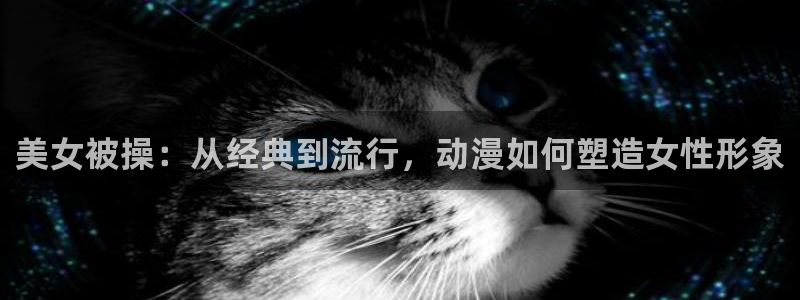 omofun动漫下载ios版：美女被操：从经典到流行，动漫如何塑造女性形象